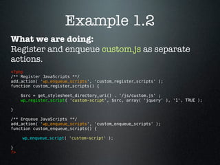 Example 1.2
What we are doing:
Register and enqueue custom.js as separate
actions.
<?php 
/** Register JavaScripts **/
add_action( 'wp_enqueue_scripts', 'custom_register_scripts' );
function custom_register_scripts() {

      $src = get_stylesheet_directory_uri() . '/js/custom.js' ;
      wp_register_script( 'custom-script', $src, array( 'jquery' ), '1', TRUE );

}

/** Enqueue JavaScripts **/
add_action( 'wp_enqueue_scripts', 'custom_enqueue_scripts' );
function custom_enqueue_scripts() {

      wp_enqueue_script( 'custom-script' );

}
?> 
 