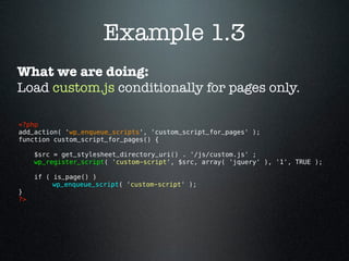 Example 1.3
What we are doing:
Load custom.js conditionally for pages only.

<?php 
add_action( 'wp_enqueue_scripts', 'custom_script_for_pages' );
function custom_script_for_pages() {

      $src = get_stylesheet_directory_uri() . '/js/custom.js' ;
      wp_register_script( 'custom-script', $src, array( 'jquery' ), '1', TRUE );

      if ( is_page() )
           wp_enqueue_script( 'custom-script' );
}
?> 
 