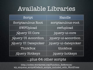 Available Libraries
         Script                         Handle
Scriptaculous Root               scriptaculous-root
     SWFUpload                        swfupload
   jQuery UI Core                   jquery-ui-core
jQuery UI Accordion             jquery-ui-accordion
jQuery UI Datepicker           jquery-ui-datepicker
      ThickBox                         thickbox
  jQuery Hotkeys                   jquery-hotkeys
            ...plus 64 other scripts
      http://codex.wordpress.org/Function_Reference/
 wp_enqueue_script#Default_scripts_included_with_WordPress
 