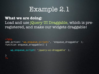 Example 2.1
What we are doing:
Load and use jQuery UI Draggable, which is pre-
registered, and make our widgets draggable!


<?php 
add_action( 'wp_enqueue_scripts', 'enqueue_draggable' );
function enqueue_draggable() {

      wp_enqueue_script( 'jquery-ui-draggable' );

}
?> 
 