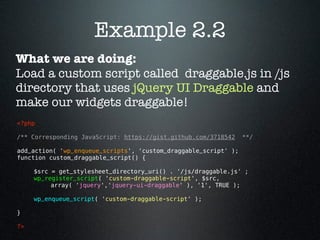 Example 2.2
What we are doing:
Load a custom script called draggable.js in /js
directory that uses jQuery UI Draggable and
make our widgets draggable!
<?php 

/** Corresponding JavaScript: https://gist.github.com/3718542    **/

add_action( 'wp_enqueue_scripts', 'custom_draggable_script' );
function custom_draggable_script() {

      $src = get_stylesheet_directory_uri() . '/js/draggable.js' ;
      wp_register_script( 'custom-draggable-script', $src,
           array( 'jquery','jquery-ui-draggable' ), '1', TRUE );

      wp_enqueue_script( 'custom-draggable-script' );

}

?> 
 