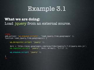 Example 3.1
What we are doing:
Load jquery from an external source.

<?php 
add_action( 'wp_enqueue_scripts', 'load_jquery_from_googleapis' );
function load_jquery_from_googleapis() {

      wp_deregister_script( 'jquery' );

      $src = 'http://ajax.googleapis.com/ajax/libs/jquery/1.7.2/jquery.min.js';
      wp_register_script( 'jquery', $src, array(), '1.7.2' );

      wp_enqueue_script( 'jquery' );

}
?> 
 