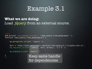 Example 3.1
What we are doing:
Load jQuery from an external source.

<?php 
add_action( 'wp_enqueue_scripts', 'load_jquery_from_googleapis' );
function load_jquery_from_googleapis() {

      wp_deregister_script( 'jquery' );

      $src = 'http://ajax.googleapis.com/ajax/libs/jquery/1.7.2/jquery.min.js';
      wp_register_script( 'jquery', $src, array(), '1.7.2' );

      wp_enqueue_script( 'jquery' );

}
?>                      Keep same handle
                        for dependencies
 