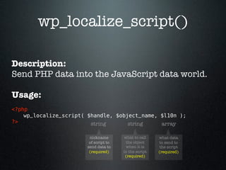 wp_localize_script()

Description:
Send PHP data into the JavaScript data world.

Usage:
<?php 
    wp_localize_script( $handle, $object_name, $l10n ); 
?>                       string      string    array

                        nickname       what to call    what data
                        of script to    the object     to send to
                       send data to     when it is     the script
                        (required)     in the script   (required)
                                        (required)
 
