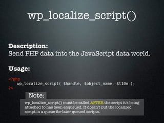 wp_localize_script()

Description:
Send PHP data into the JavaScript data world.

Usage:
<?php 
    wp_localize_script( $handle, $object_name, $l10n ); 
?>

         Note:
       wp_localize_script() must be called AFTER the script it's being
       attached to has been enqueued. It doesn't put the localized
       script in a queue for later queued scripts.
 
