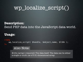 wp_localize_script()

Description:
Send PHP data into the JavaScript data world.

Usage:
<?php 
    wp_localize_script( $handle, $object_name, $l10n ); 
?>

        Also Note:
      $l10n (array) (required) The data itself. The data can be either
      a single or multi (as of 3.3) dimensional array.
 