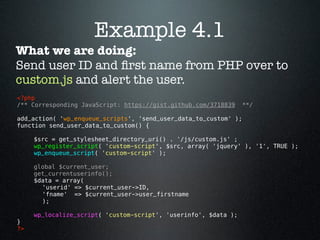 Example 4.1
What we are doing:
Send user ID and ﬁrst name from PHP over to
custom.js and alert the user.
<?php
/** Corresponding JavaScript: https://gist.github.com/3718839     **/

add_action( 'wp_enqueue_scripts', 'send_user_data_to_custom' );
function send_user_data_to_custom() {

      $src = get_stylesheet_directory_uri() . '/js/custom.js' ;
      wp_register_script( 'custom-script', $src, array( 'jquery' ), '1', TRUE );
      wp_enqueue_script( 'custom-script' );

      global $current_user;
      get_currentuserinfo();
      $data = array( 
        'userid' => $current_user->ID,
        'fname'  => $current_user->user_firstname
        );

      wp_localize_script( 'custom-script', 'userinfo', $data );
}
?> 
 
