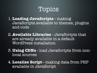 Topics
1. Loading JavaScripts - making
   JavaScripts available to themes, plugins
   and code
2. Available Libraries - JavaScripts that
   are already available in a default
   WordPress installation
3. Using CDNs - load JavaScripts from non-
   local sources
4. Localize Script - making data from PHP
   available in JavaScript
 