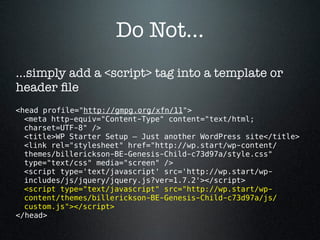 Do Not...
...simply add a <script> tag into a template or
header ﬁle
<head profile="http://gmpg.org/xfn/11">
  <meta http-equiv="Content-Type" content="text/html;
  charset=UTF-8" />
  <title>WP Starter Setup — Just another WordPress site</title>
  <link rel="stylesheet" href="http://wp.start/wp-content/
  themes/billerickson-BE-Genesis-Child-c73d97a/style.css"
  type="text/css" media="screen" />
  <script type='text/javascript' src='http://wp.start/wp-
  includes/js/jquery/jquery.js?ver=1.7.2'></script>
  <script type="text/javascript" src="http://wp.start/wp-
  content/themes/billerickson-BE-Genesis-Child-c73d97a/js/
  custom.js"></script>
</head>
 