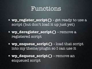 Functions
• wp_register_script() - get ready to use a
  script (but don’t load it up just yet)

• wp_deregister_script() - remove a
  registered script

• wp_enqueue_script() - load that script
  into my theme/plugin so I can use it

• wp_dequeue_script() - remove an
  enqueued script
 
