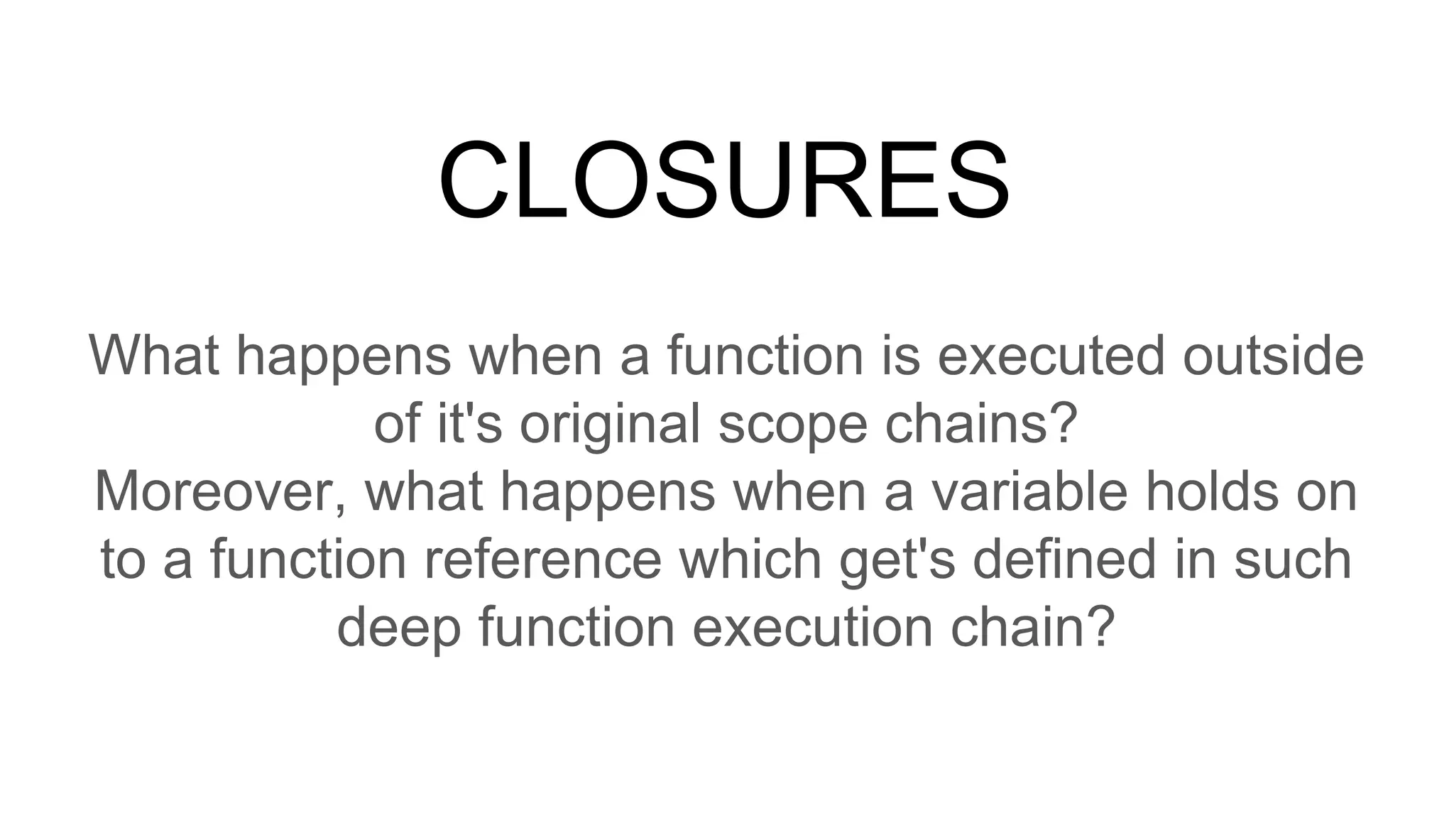CLOSURES
What happens when a function is executed outside
of it's original scope chains?
Moreover, what happens when a variable holds on
to a function reference which get's defined in such
deep function execution chain?
 