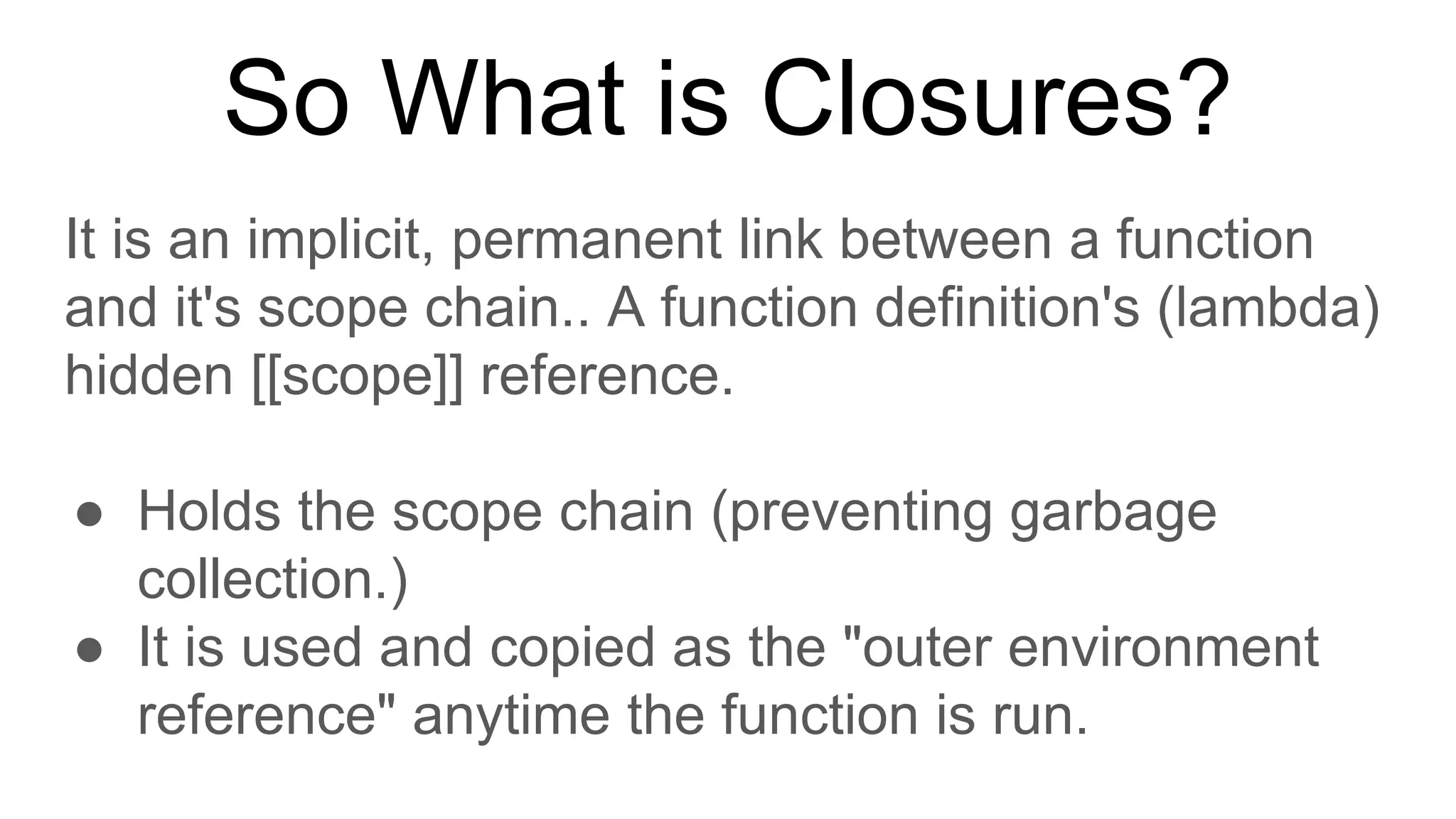 So What is Closures?
It is an implicit, permanent link between a function
and it's scope chain.. A function definition's (lambda)
hidden [[scope]] reference.
● Holds the scope chain (preventing garbage
collection.)
● It is used and copied as the "outer environment
reference" anytime the function is run.
 
