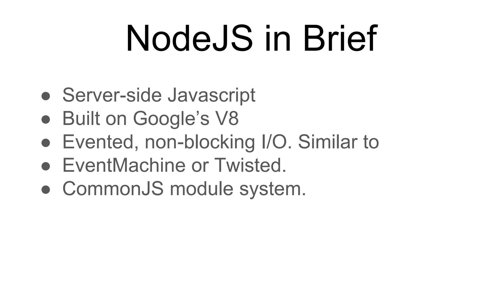 NodeJS in Brief
● Server-side Javascript
● Built on Google’s V8
● Evented, non-blocking I/O. Similar to
● EventMachine or Twisted.
● CommonJS module system.
 
