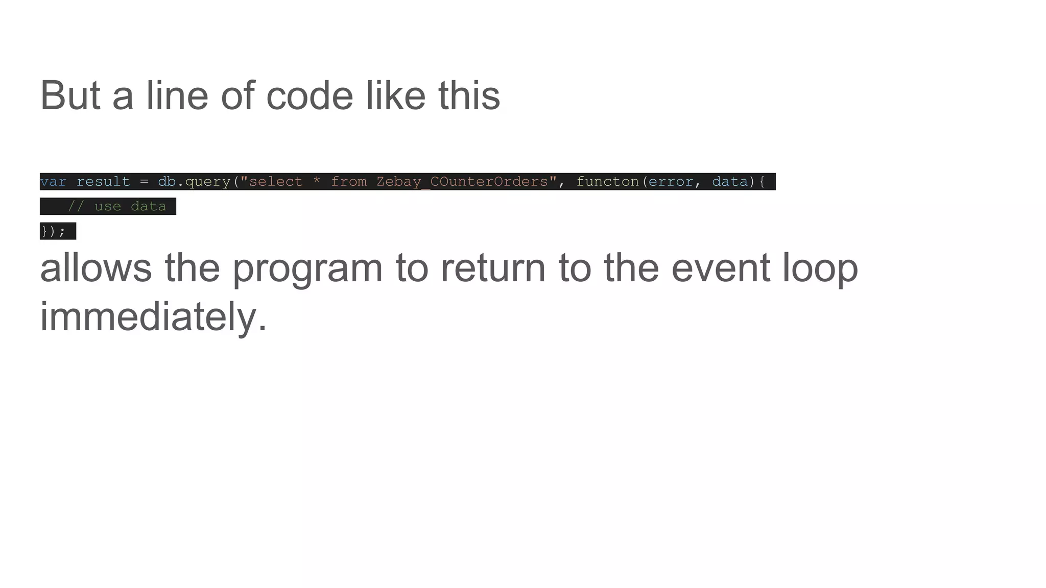 But a line of code like this
var result = db.query("select * from Zebay_COunterOrders", functon(error, data){
// use data
});
allows the program to return to the event loop
immediately.
 