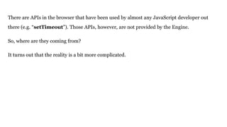 There are APIs in the browser that have been used by almost any JavaScript developer out
there (e.g. “setTimeout”). Those APIs, however, are not provided by the Engine.
So, where are they coming from?
It turns out that the reality is a bit more complicated.
 