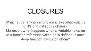 CLOSURES
What happens when a function is executed outside
of it's original scope chains?
Moreover, what happens when a variable holds on
to a function reference which get's defined in such
deep function execution chain?
 