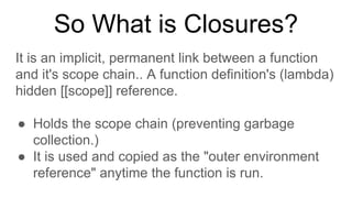 So What is Closures?
It is an implicit, permanent link between a function
and it's scope chain.. A function definition's (lambda)
hidden [[scope]] reference.
● Holds the scope chain (preventing garbage
collection.)
● It is used and copied as the "outer environment
reference" anytime the function is run.
 