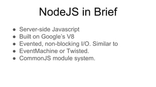 NodeJS in Brief
● Server-side Javascript
● Built on Google’s V8
● Evented, non-blocking I/O. Similar to
● EventMachine or Twisted.
● CommonJS module system.
 
