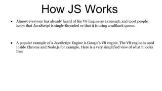 How JS Works
● Almost everyone has already heard of the V8 Engine as a concept, and most people
know that JavaScript is single-threaded or that it is using a callback queue.
● A popular example of a JavaScript Engine is Google’s V8 engine. The V8 engine is used
inside Chrome and Node.js for example. Here is a very simplified view of what it looks
like:
 