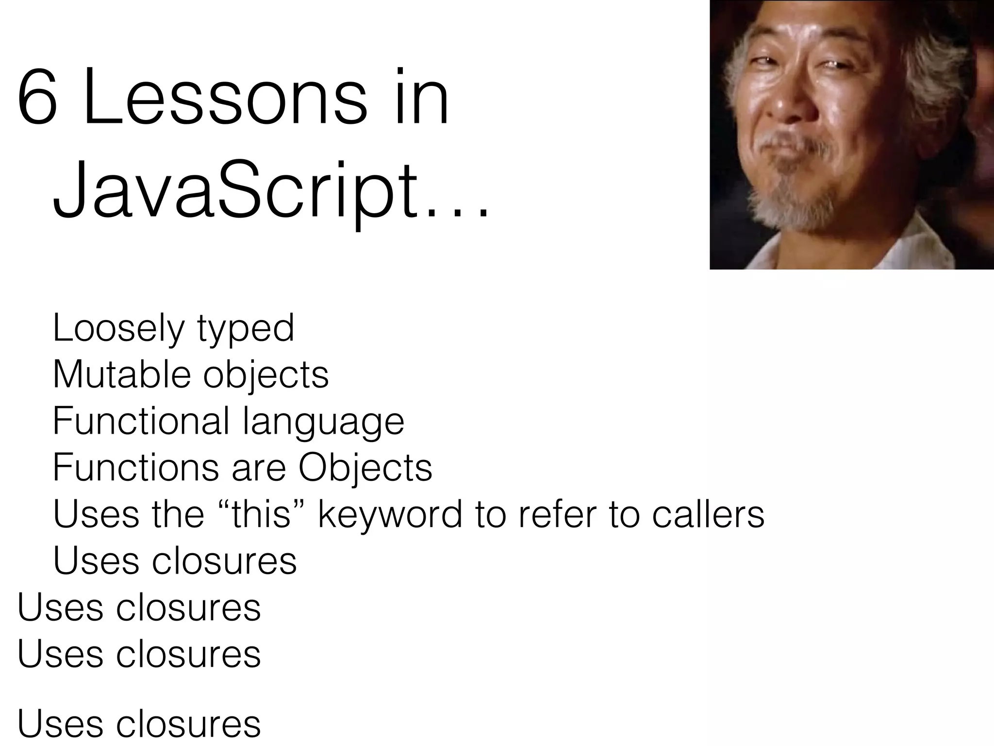 6 Lessons in
JavaScript…
Loosely typed
Mutable objects
Functional language
Functions are Objects
Uses the “this” keyword to refer to callers
Uses closures
Uses closures
Uses closures
Uses closures
 
