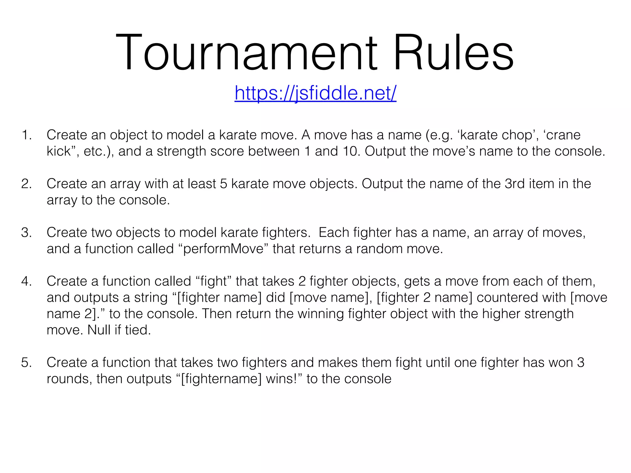 Tournament Rules
1. Create an object to model a karate move. A move has a name (e.g. ‘karate chop’, ‘crane
kick”, etc.), and a strength score between 1 and 10. Output the move’s name to the console.
2. Create an array with at least 5 karate move objects. Output the name of the 3rd item in the
array to the console.
3. Create two objects to model karate fighters. Each fighter has a name, an array of moves,
and a function called “performMove” that returns a random move.
4. Create a function called “fight” that takes 2 fighter objects, gets a move from each of them,
and outputs a string “[fighter name] did [move name], [fighter 2 name] countered with [move
name 2].” to the console. Then return the winning fighter object with the higher strength
move. Null if tied.
5. Create a function that takes two fighters and makes them fight until one fighter has won 3
rounds, then outputs “[fightername] wins!” to the console
https://jsfiddle.net/
 