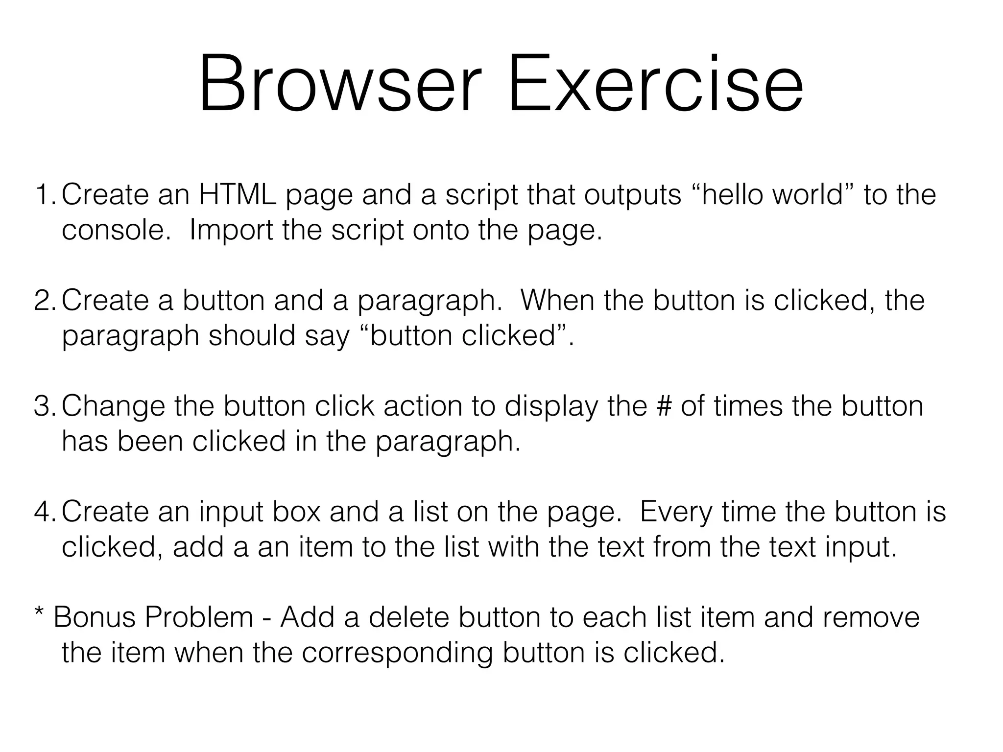 Browser Exercise
1.Create an HTML page and a script that outputs “hello world” to the
console. Import the script onto the page.
2.Create a button and a paragraph. When the button is clicked, the
paragraph should say “button clicked”.
3.Change the button click action to display the # of times the button
has been clicked in the paragraph.
4.Create an input box and a list on the page. Every time the button is
clicked, add a an item to the list with the text from the text input.
* Bonus Problem - Add a delete button to each list item and remove
the item when the corresponding button is clicked.
 