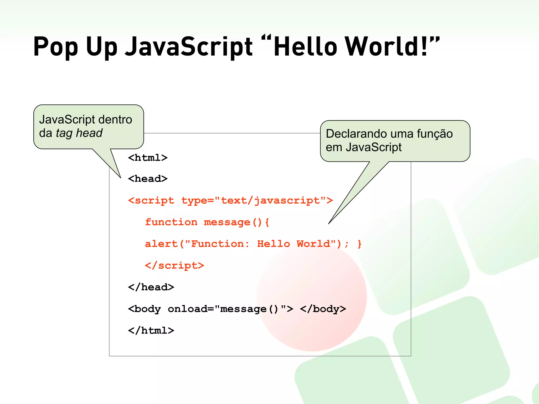 Pop Up JavaScript “Hello World!”

JavaScript dentro
da tag head                                    Declarando uma função
                                               em JavaScript
                <html>
                <head>
                <script type="text/javascript">
                    function message(){
                    alert("Function: Hello World"); }
                    </script>
                </head>
                <body onload="message()"> </body>
                </html>
 