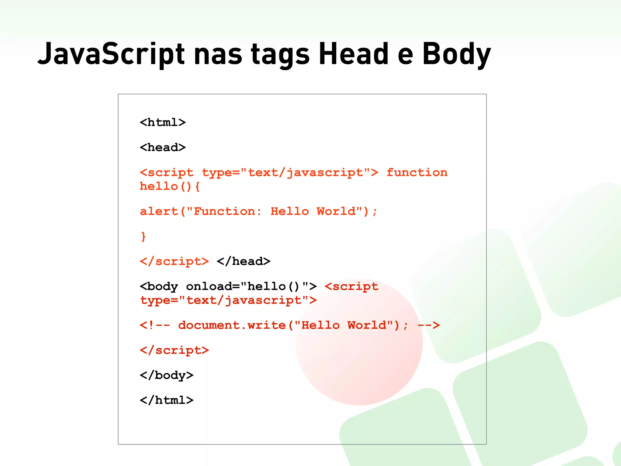 JavaScript nas tags Head e Body
       <html>
       <head>
       <script type="text/javascript"> function
       hello(){
       alert("Function: Hello World");
       }
       </script> </head>
       <body onload="hello()"> <script
       type="text/javascript">
       <!-- document.write("Hello World"); -->
       </script>
       </body>
       </html>
 