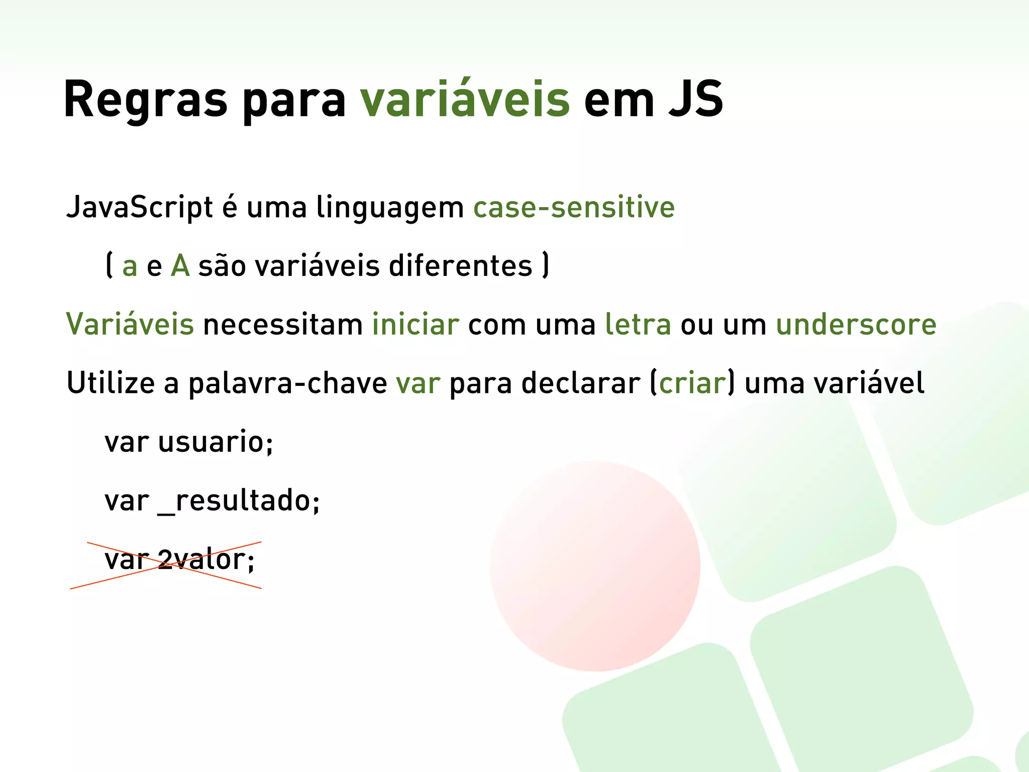 Regras para variáveis em JS
JavaScript é uma linguagem case-sensitive
  ( a e A são variáveis diferentes )
Variáveis necessitam iniciar com uma letra ou um underscore
Utilize a palavra-chave var para declarar (criar) uma variável
  var usuario;
  var _resultado;
  var 2valor;
 