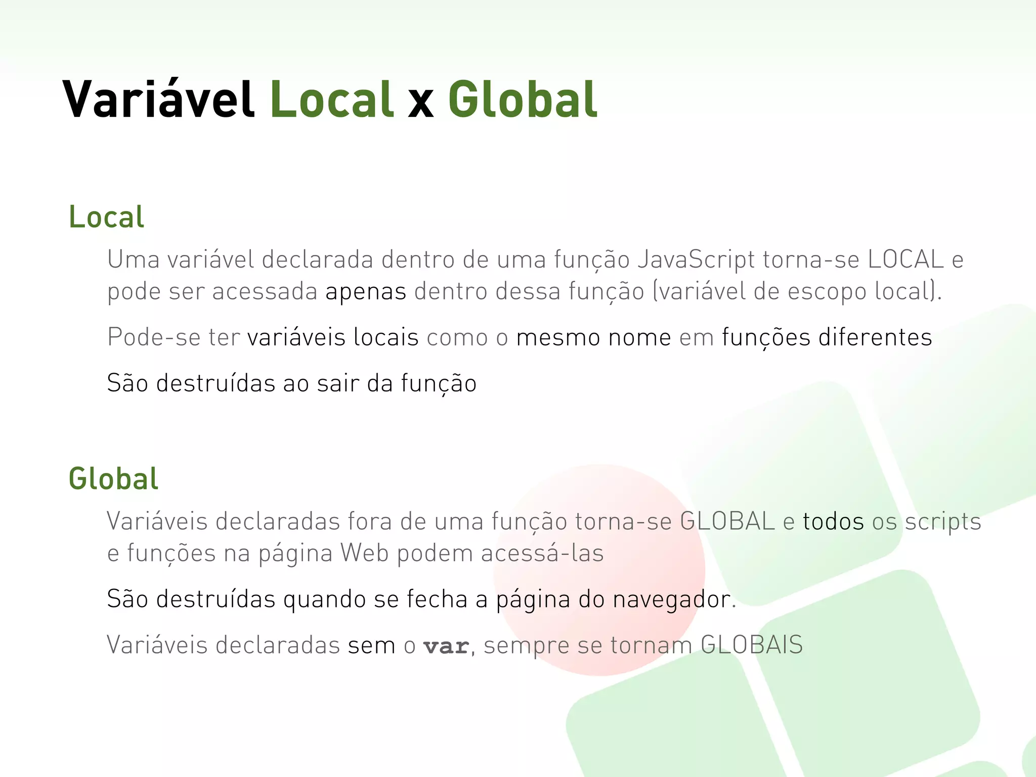 Variável Local x Global

Local  
  Uma variável declarada dentro de uma função JavaScript torna-se LOCAL e
  pode ser acessada apenas dentro dessa função (variável de escopo local).
  Pode-se ter variáveis locais como o mesmo nome em funções diferentes
  São destruídas ao sair da função


Global
  Variáveis declaradas fora de uma função torna-se GLOBAL e todos os scripts
  e funções na página Web podem acessá-las
  São destruídas quando se fecha a página do navegador.
  Variáveis declaradas sem o var, sempre se tornam GLOBAIS
 