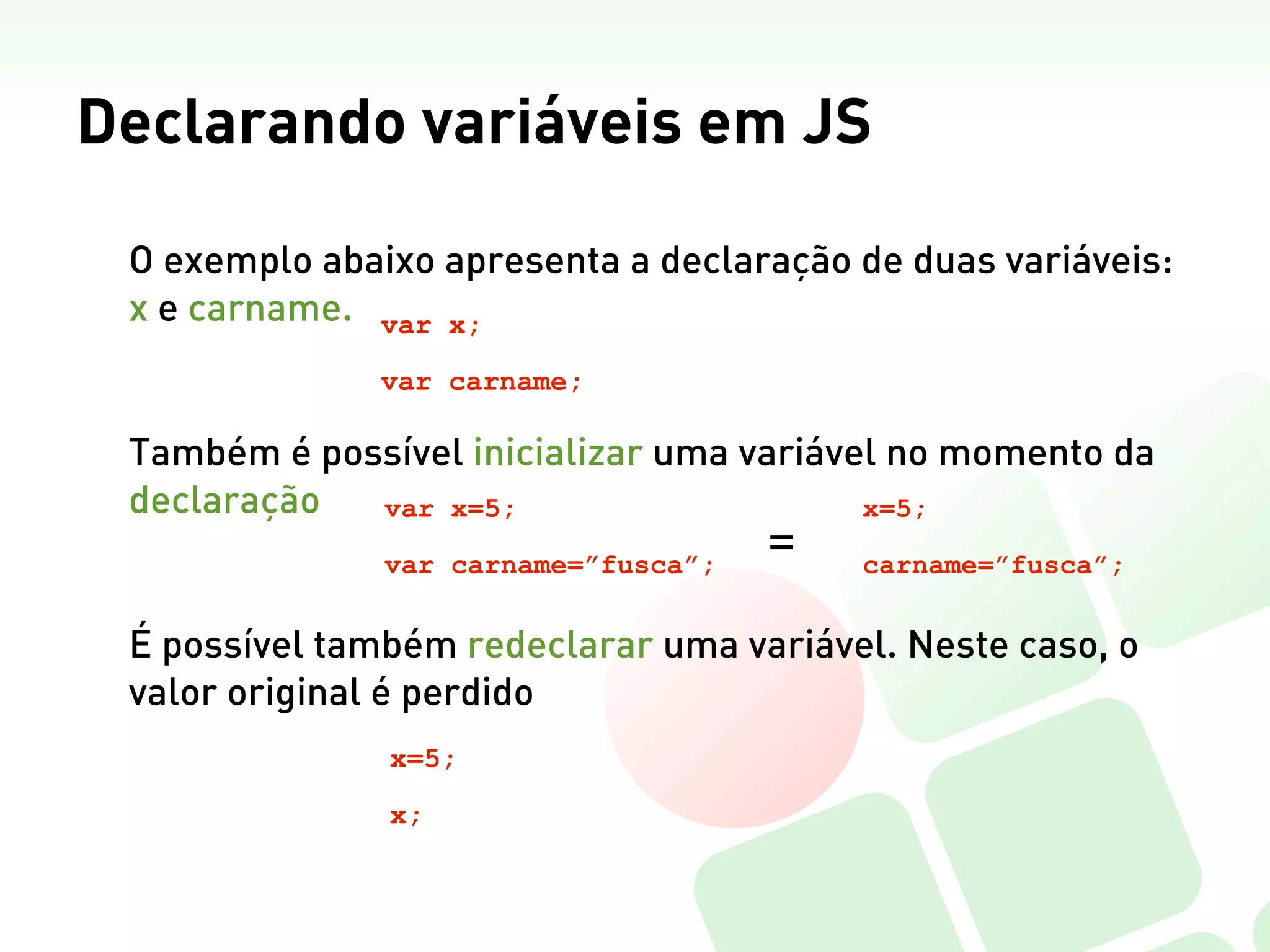 Declarando variáveis em JS

 O exemplo abaixo apresenta a declaração de duas variáveis:
 x e carname. var x;
               var carname;

 Também é possível inicializar uma variável no momento da
 declaração  var x=5;                     x=5;

               var carname=”fusca”;
                                      =   carname=”fusca”;


 É possível também redeclarar uma variável. Neste caso, o
 valor original é perdido
               x=5;

               x;
 