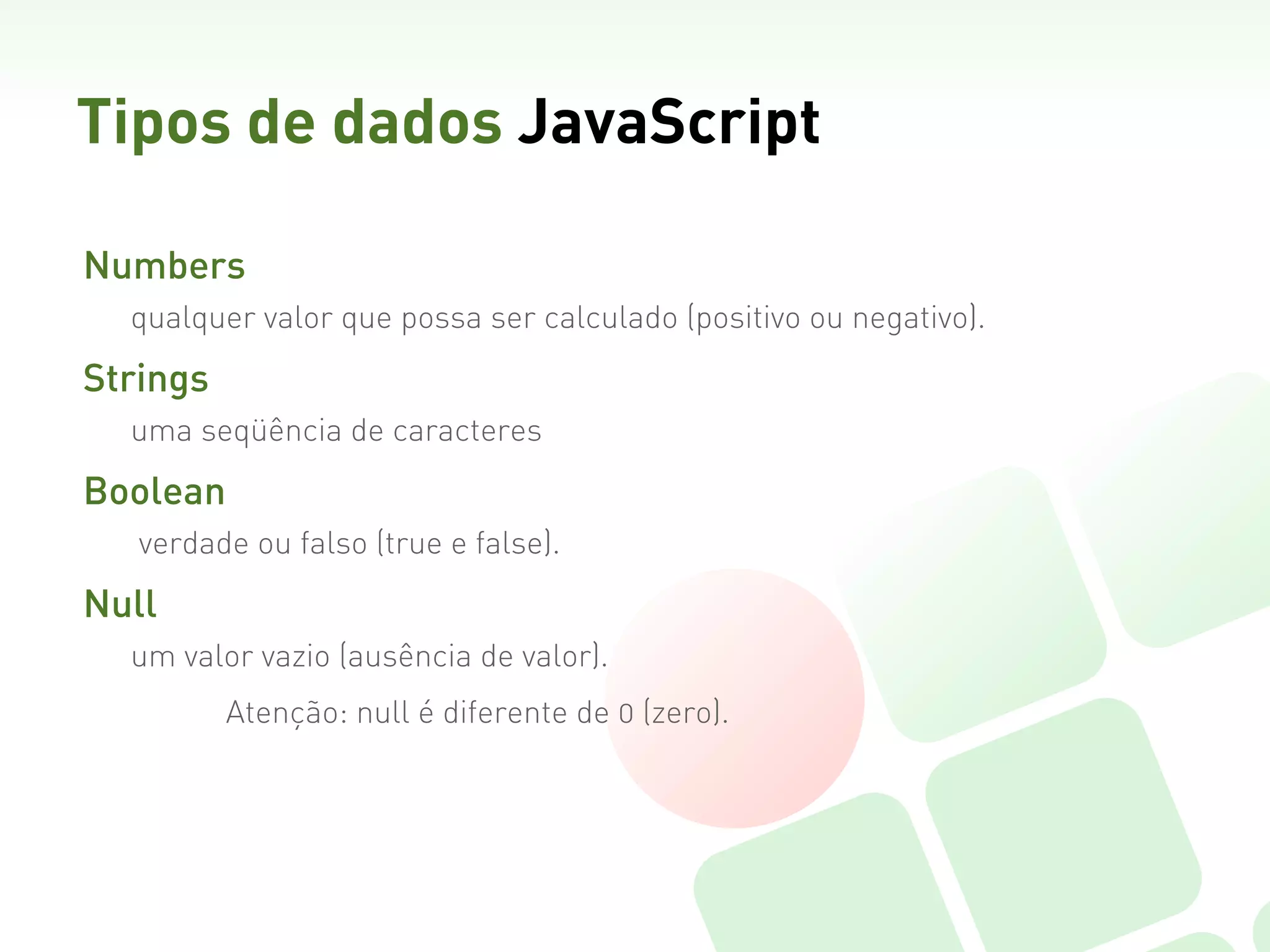 Tipos de dados JavaScript

Numbers  
  qualquer valor que possa ser calculado (positivo ou negativo).

Strings  
  uma seqüência de caracteres

Boolean
   verdade ou falso (true e false).  

Null
  um valor vazio (ausência de valor).
         Atenção: null é diferente de 0 (zero).
 