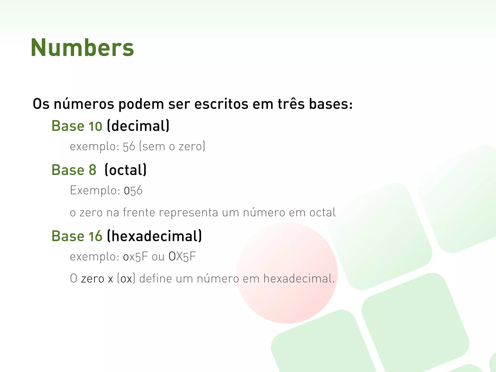Numbers

Os números podem ser escritos em três bases:
  Base 10 (decimal)
     exemplo: 56 (sem o zero)

  Base 8  (octal)
     Exemplo: 056
     o zero na frente representa um número em octal

  Base 16 (hexadecimal)
     exemplo: ox5F ou OX5F
     O zero x (ox) define um número em hexadecimal.
 