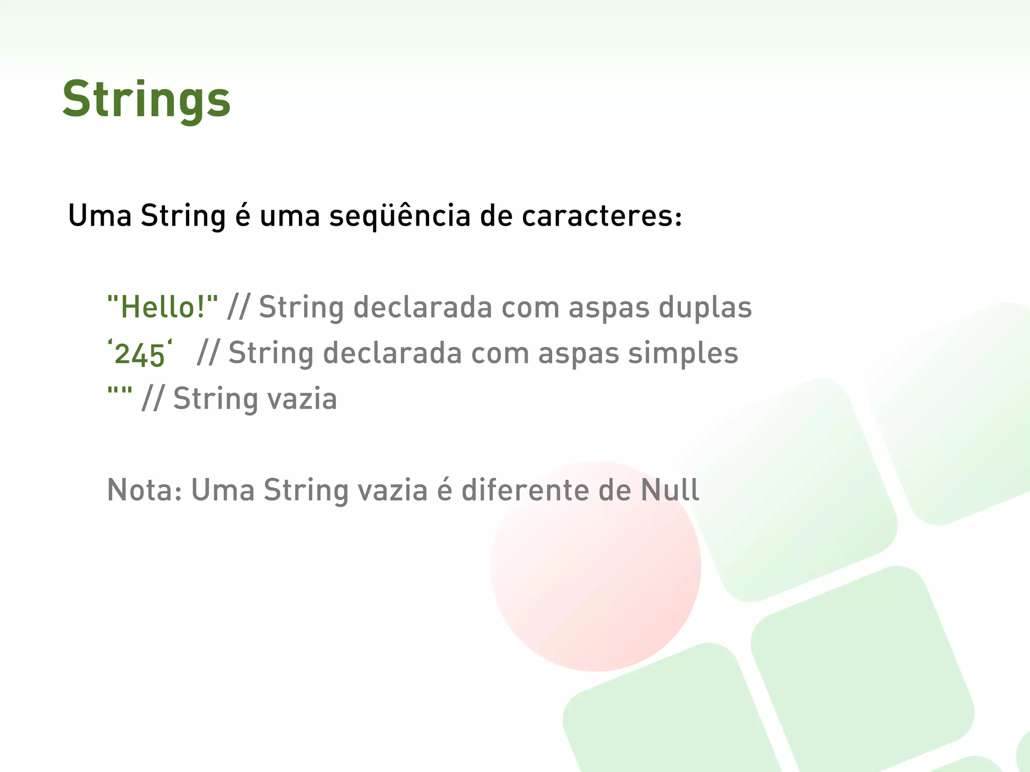 Strings

Uma String é uma seqüência de caracteres:

  "Hello!" // String declarada com aspas duplas
  ‘245‘ // String declarada com aspas simples
  "" // String vazia

  Nota: Uma String vazia é diferente de Null  
 