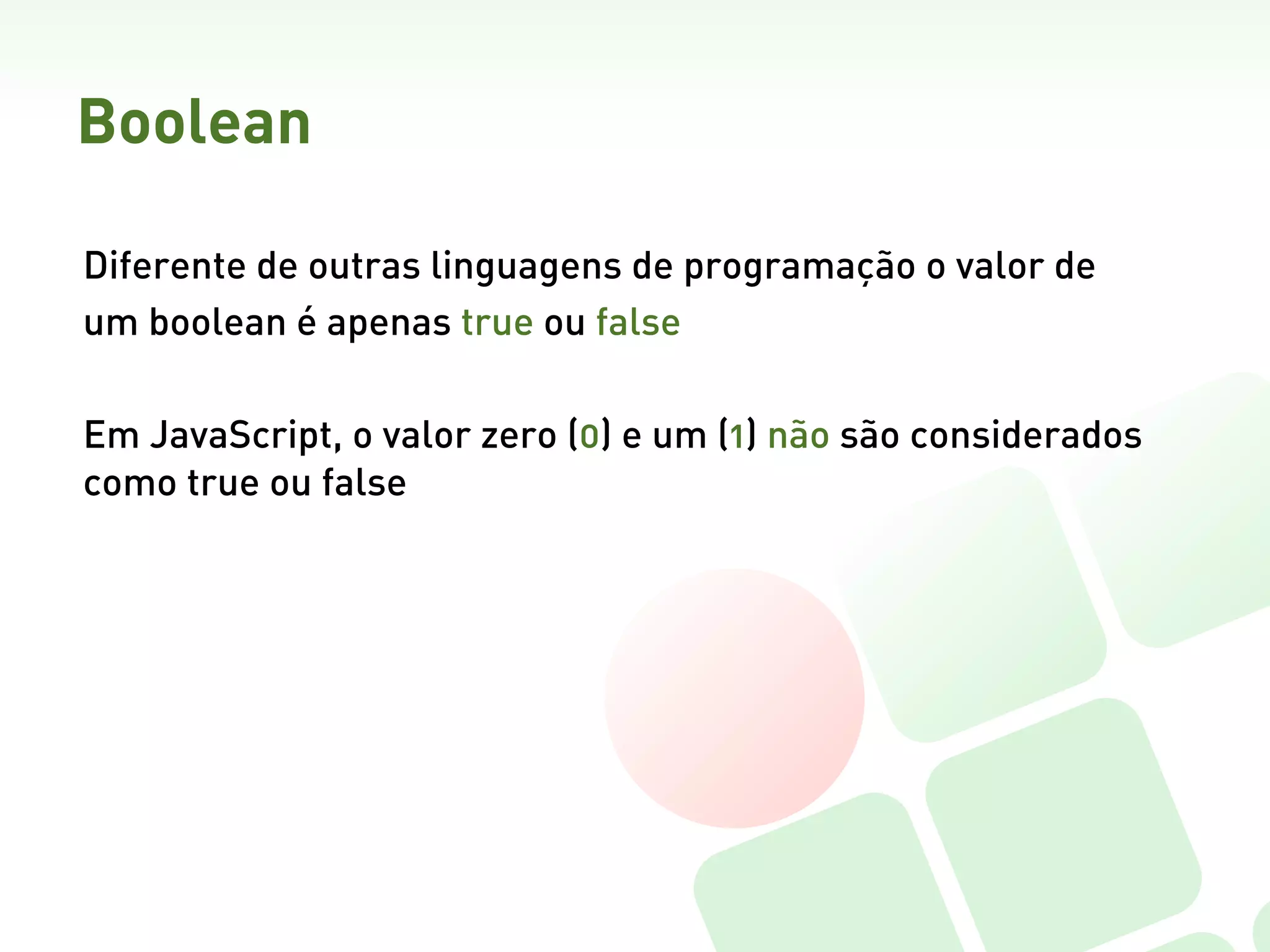 Boolean

Diferente de outras linguagens de programação o valor de
um boolean é apenas true ou false

Em JavaScript, o valor zero (0) e um (1) não são considerados
como true ou false  
 