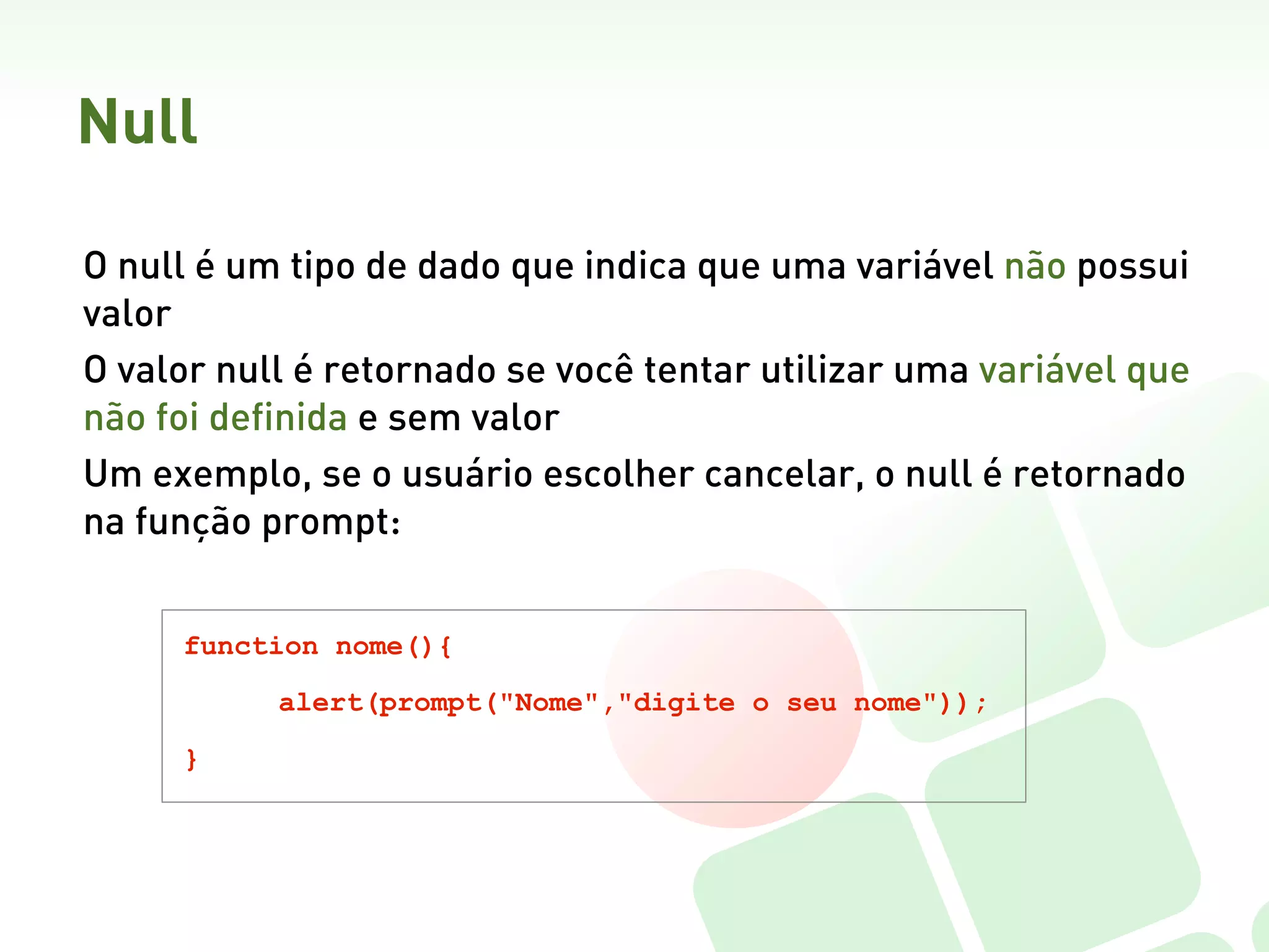 Null

O null é um tipo de dado que indica que uma variável não possui
valor
O valor null é retornado se você tentar utilizar uma variável que
não foi definida e sem valor
Um exemplo, se o usuário escolher cancelar, o null é retornado
na função prompt:  


     function nome(){

           alert(prompt("Nome","digite o seu nome"));

     }
 