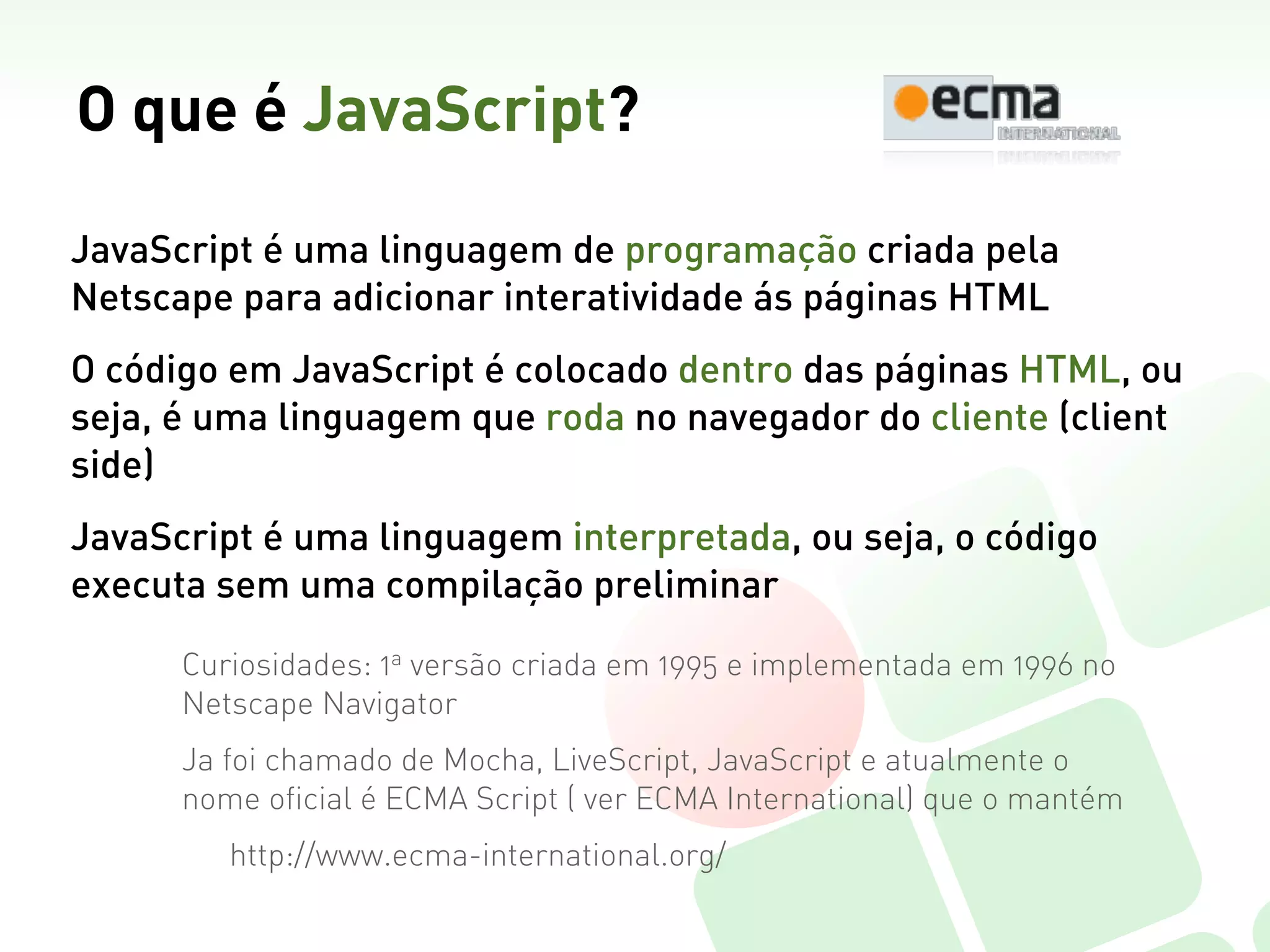 O que é JavaScript?

JavaScript é uma linguagem de programação criada pela
Netscape para adicionar interatividade ás páginas HTML
O código em JavaScript é colocado dentro das páginas HTML, ou
seja, é uma linguagem que roda no navegador do cliente (client
side)
JavaScript é uma linguagem interpretada, ou seja, o código
executa sem uma compilação preliminar

      Curiosidades: 1a versão criada em 1995 e implementada em 1996 no
      Netscape Navigator
      Ja foi chamado de Mocha, LiveScript, JavaScript e atualmente o
      nome oficial é ECMA Script ( ver ECMA International) que o mantém
         http://www.ecma-international.org/
 