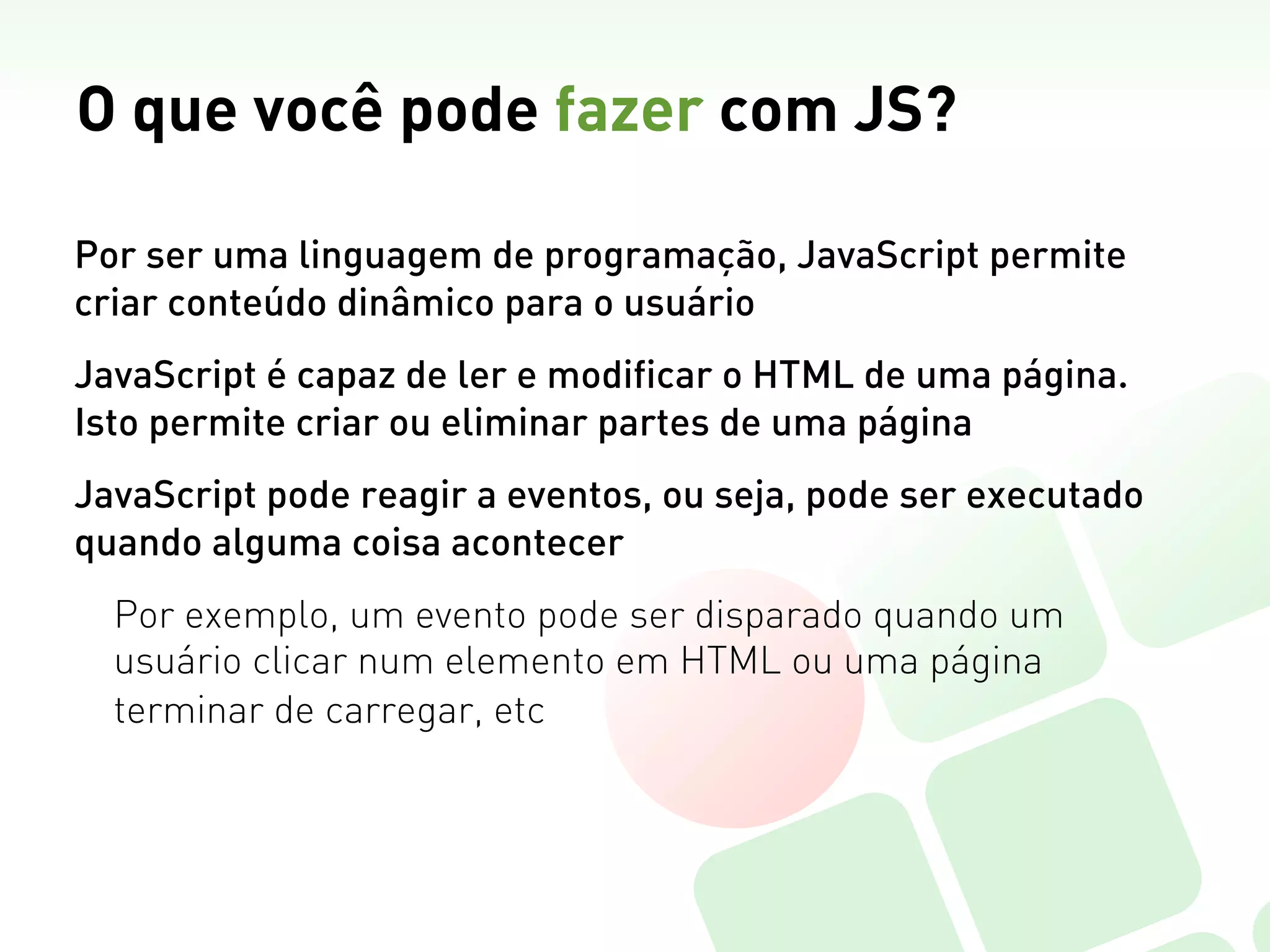 O que você pode fazer com JS?

Por ser uma linguagem de programação, JavaScript permite
criar conteúdo dinâmico para o usuário
JavaScript é capaz de ler e modificar o HTML de uma página.
Isto permite criar ou eliminar partes de uma página
JavaScript pode reagir a eventos, ou seja, pode ser executado
quando alguma coisa acontecer
  Por exemplo, um evento pode ser disparado quando um
  usuário clicar num elemento em HTML ou uma página
  terminar de carregar, etc
 