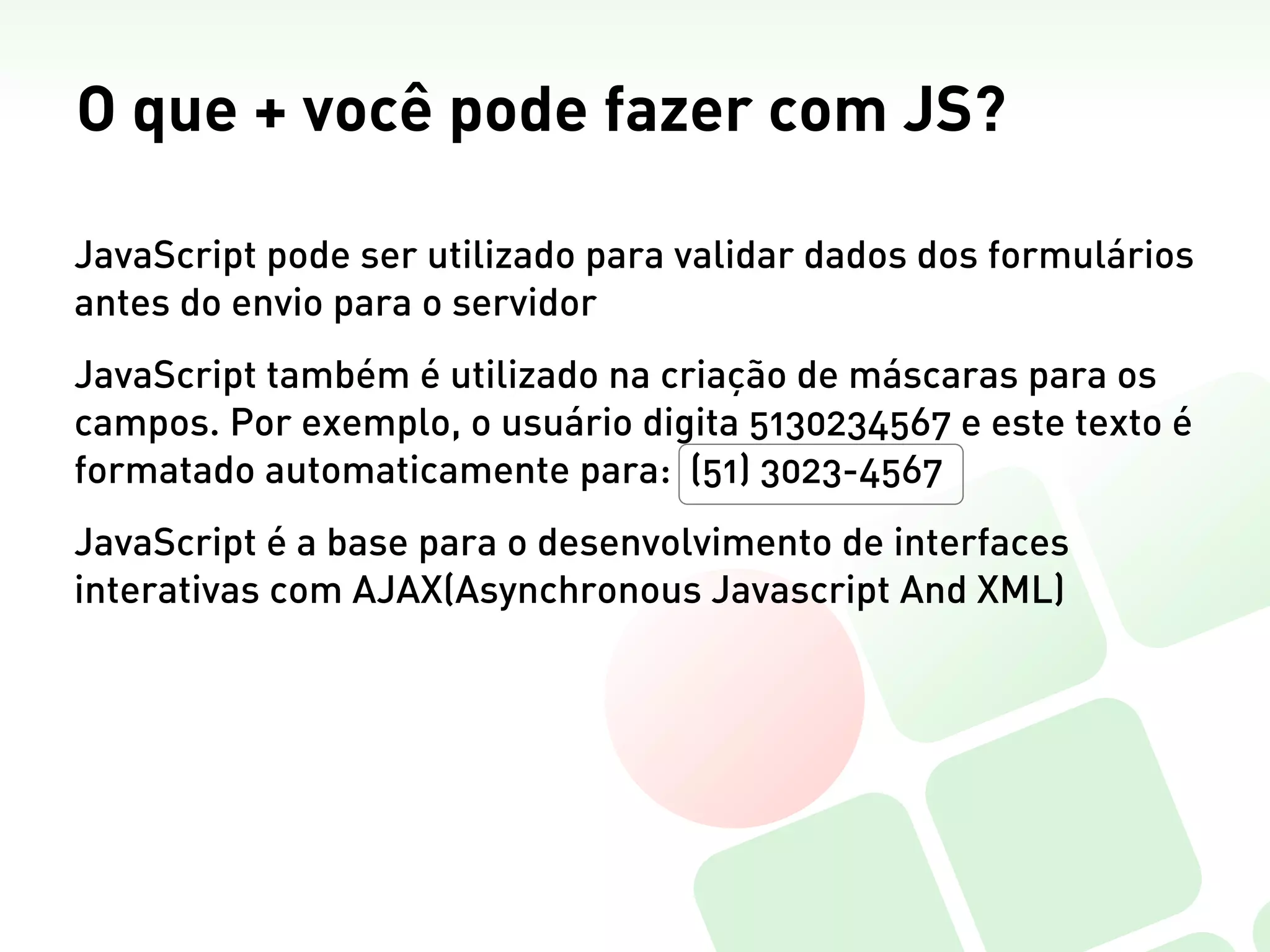 O que + você pode fazer com JS?

JavaScript pode ser utilizado para validar dados dos formulários
antes do envio para o servidor
JavaScript também é utilizado na criação de máscaras para os
campos. Por exemplo, o usuário digita 5130234567 e este texto é
formatado automaticamente para: (51) 3023-4567
JavaScript é a base para o desenvolvimento de interfaces
interativas com AJAX(Asynchronous Javascript And XML)
 