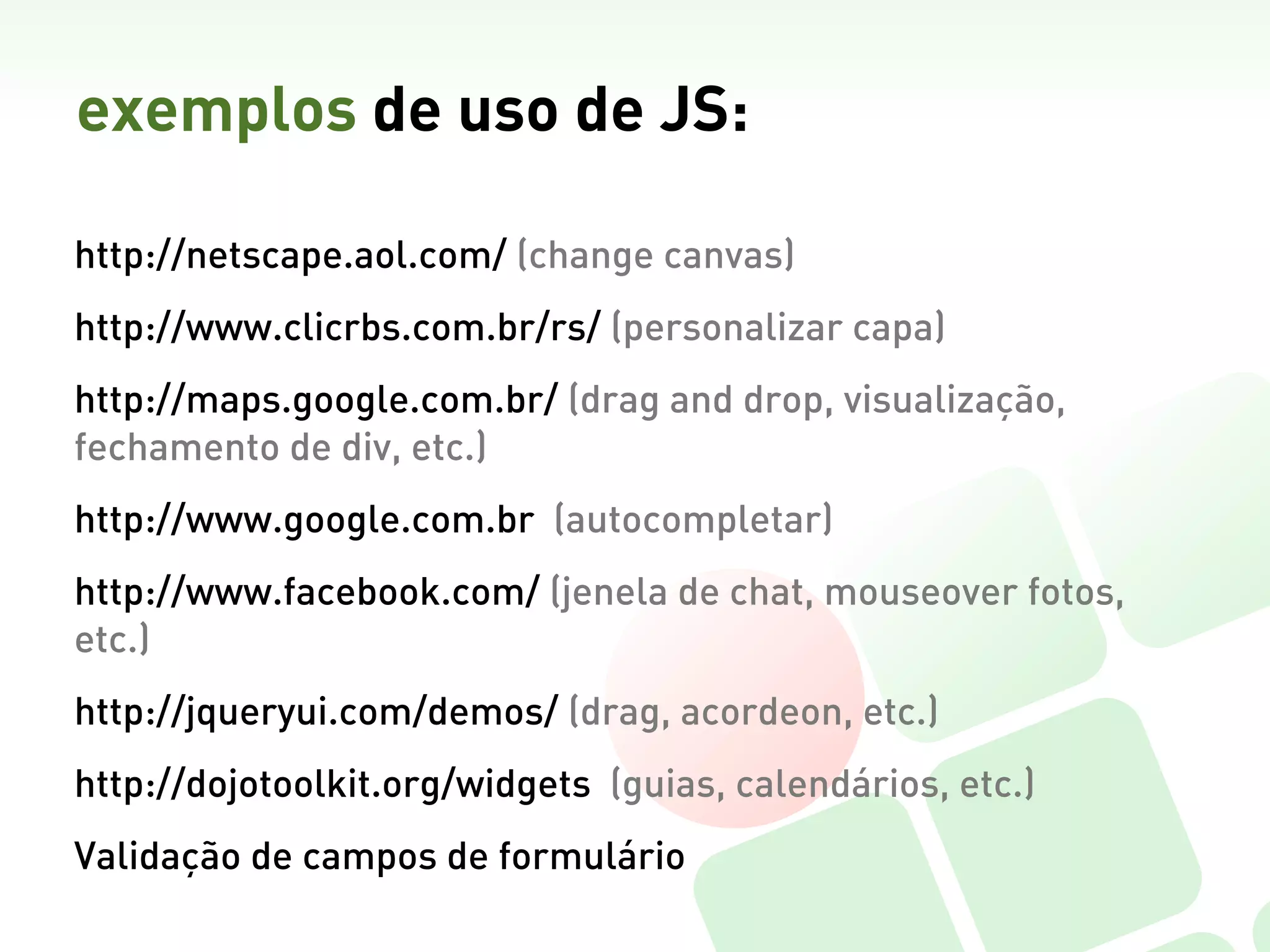 exemplos de uso de JS:

http://netscape.aol.com/ (change canvas)
http://www.clicrbs.com.br/rs/ (personalizar capa)
http://maps.google.com.br/ (drag and drop, visualização,
fechamento de div, etc.)
http://www.google.com.br (autocompletar)
http://www.facebook.com/ (jenela de chat, mouseover fotos,
etc.)
http://jqueryui.com/demos/ (drag, acordeon, etc.)
http://dojotoolkit.org/widgets (guias, calendários, etc.)
Validação de campos de formulário
 