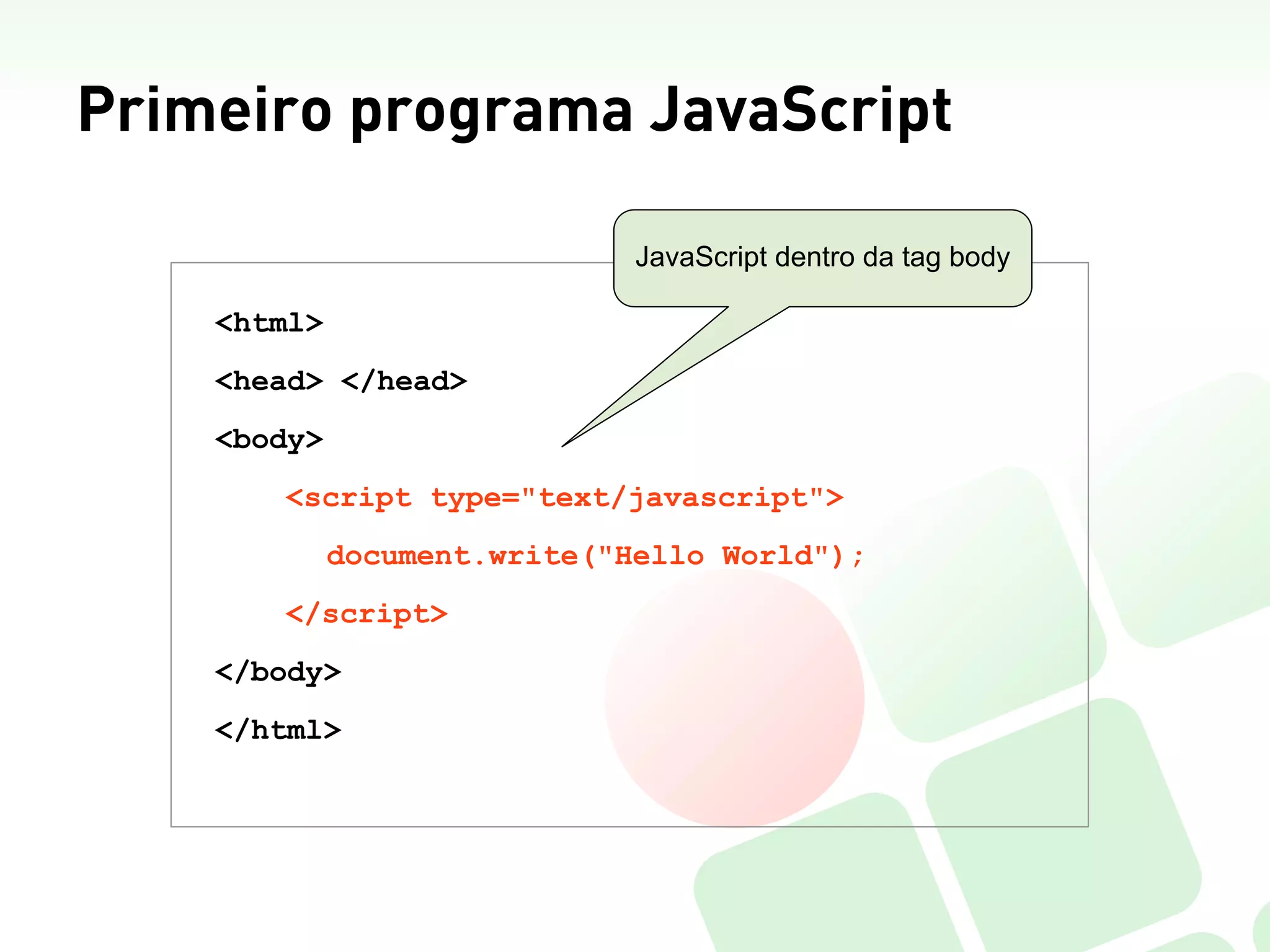 Primeiro programa JavaScript

                              JavaScript dentro da tag body

    <html>
    <head> </head>
    <body>
       <script type="text/javascript">
             document.write("Hello World");
       </script>
    </body>
    </html>
 
