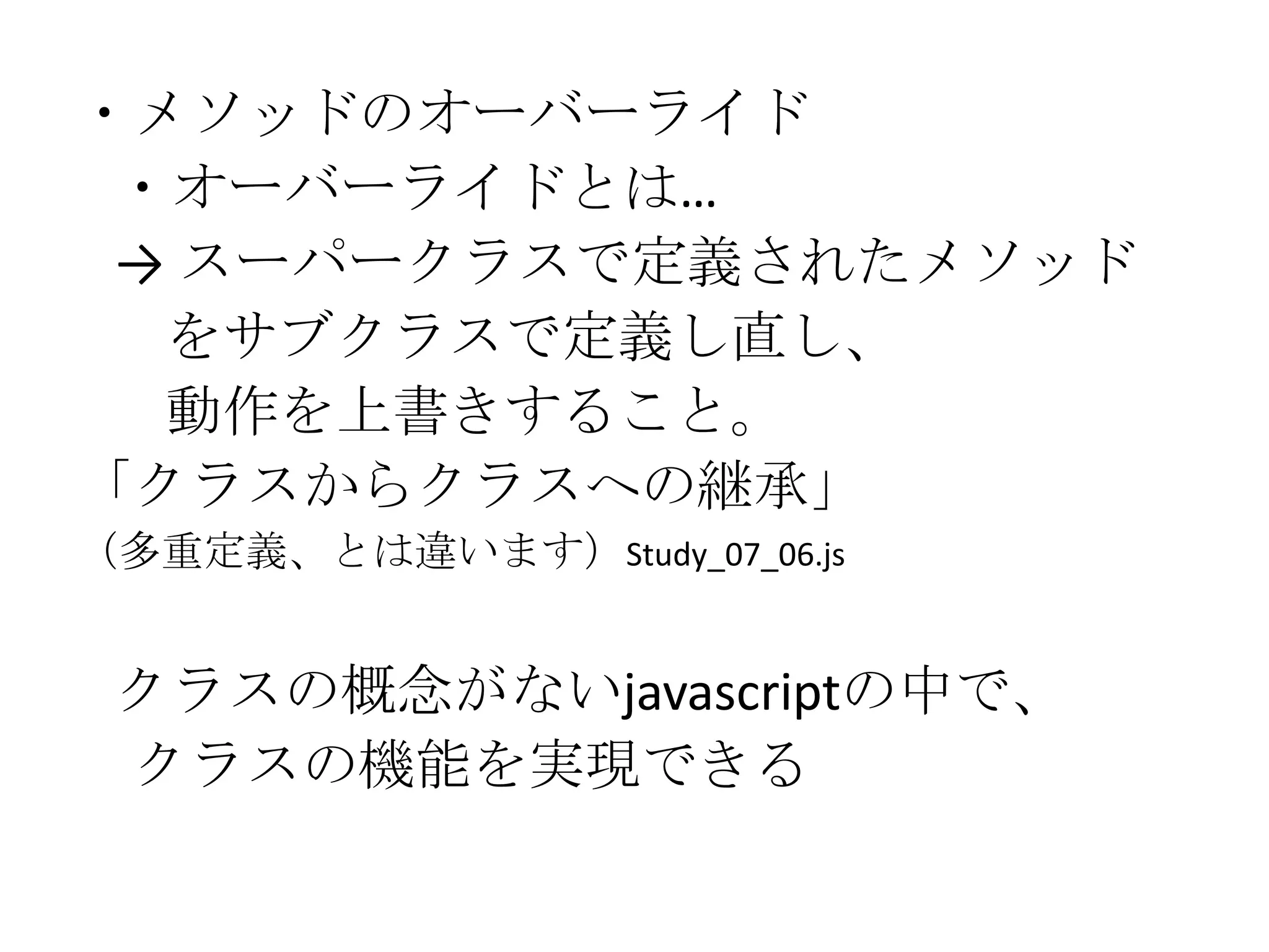・メソッドのオーバーライド
 ・オーバーライドとは…
 → スーパークラスで定義されたメソッド
  をサブクラスで定義し直し、
  動作を上書きすること。
「クラスからクラスへの継承」
（多重定義、とは違います）Study_07_06.js


 クラスの概念がないjavascriptの中で、
 クラスの機能を実現できる
 