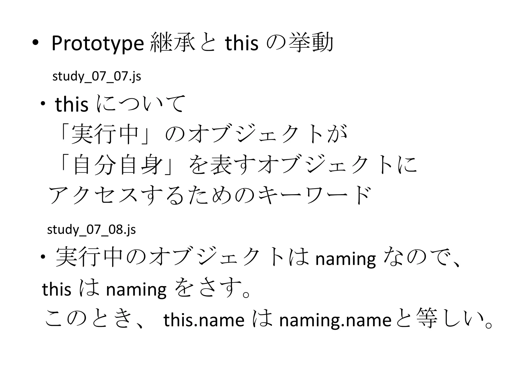 • Prototype 継承と this の挙動
 study_07_07.js

・this について
 「実行中」のオブジェクトが
 「自分自身」を表すオブジェクトに
 アクセスするためのキーワード
 study_07_08.js

・実行中のオブジェクトは naming なので、
this は naming をさす。
このとき、 this.name は naming.nameと等しい。
 
