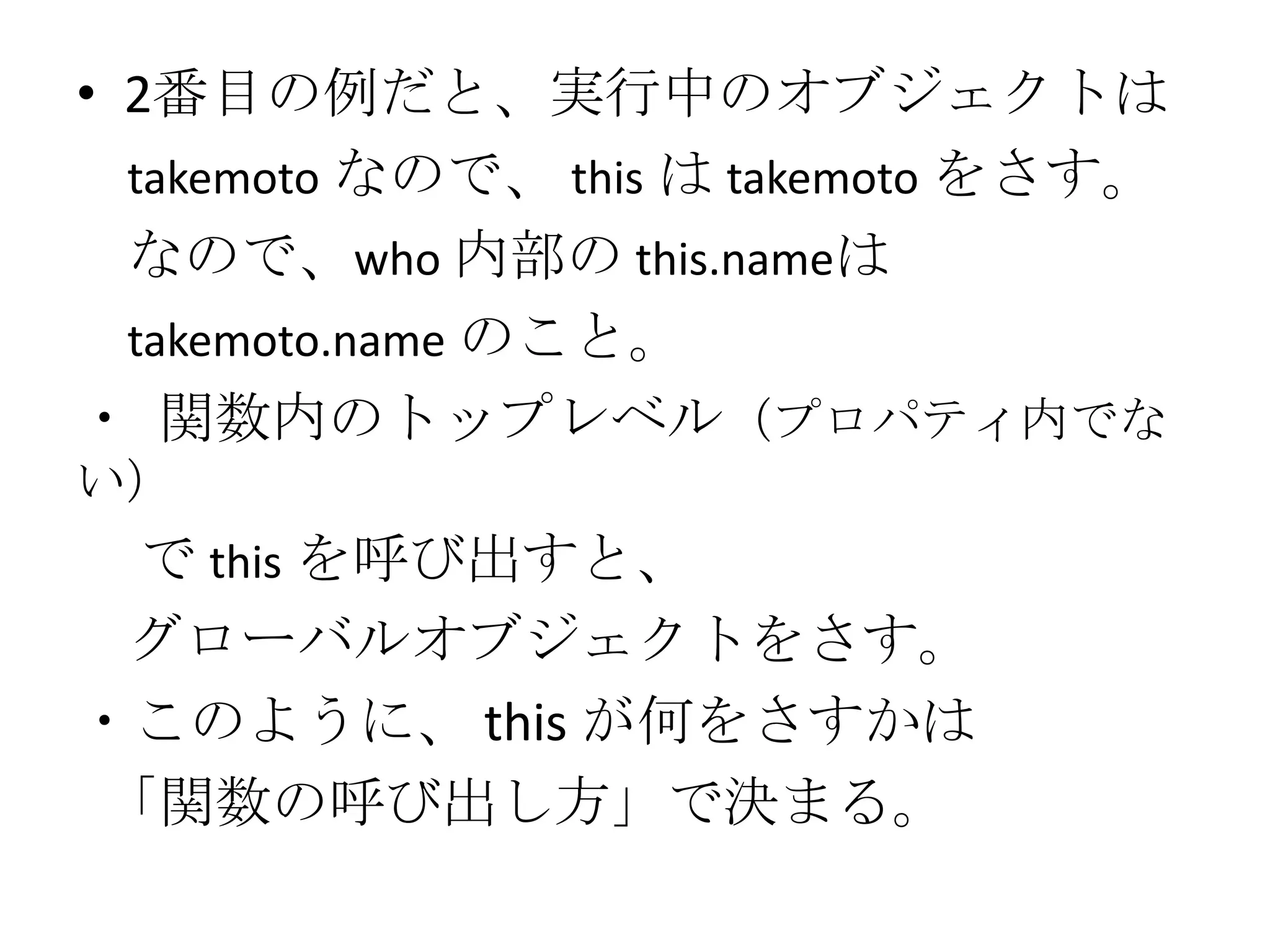 • 2番目の例だと、実行中のオブジェクトは
  takemoto なので、 this は takemoto をさす。
  なので、who 内部の this.nameは
  takemoto.name のこと。
・ 関数内のトップレベル（プロパティ内でな
い）
 で this を呼び出すと、
 グローバルオブジェクトをさす。
・このように、 this が何をさすかは
「関数の呼び出し方」で決まる。
 