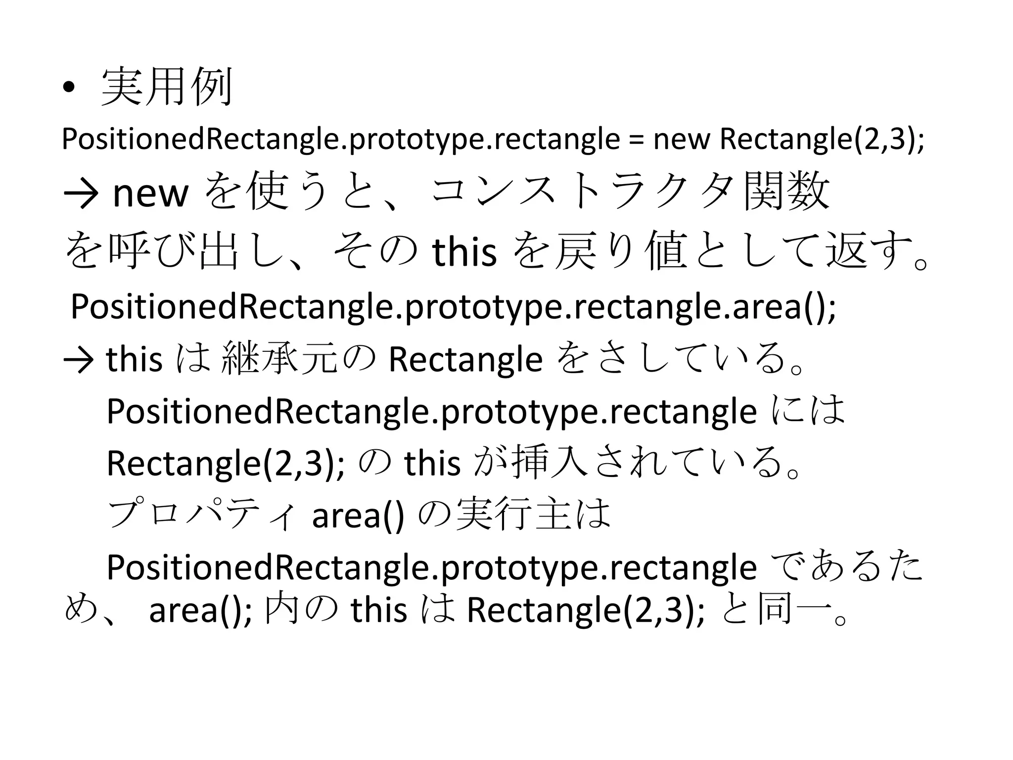 • 実用例
PositionedRectangle.prototype.rectangle = new Rectangle(2,3);
→ new を使うと、コンストラクタ関数
を呼び出し、その this を戻り値として返す。
PositionedRectangle.prototype.rectangle.area();
→ this は 継承元の Rectangle をさしている。
  PositionedRectangle.prototype.rectangle には
  Rectangle(2,3); の this が挿入されている。
  プロパティ area() の実行主は
  PositionedRectangle.prototype.rectangle であるた
め、 area(); 内の this は Rectangle(2,3); と同一。
 
