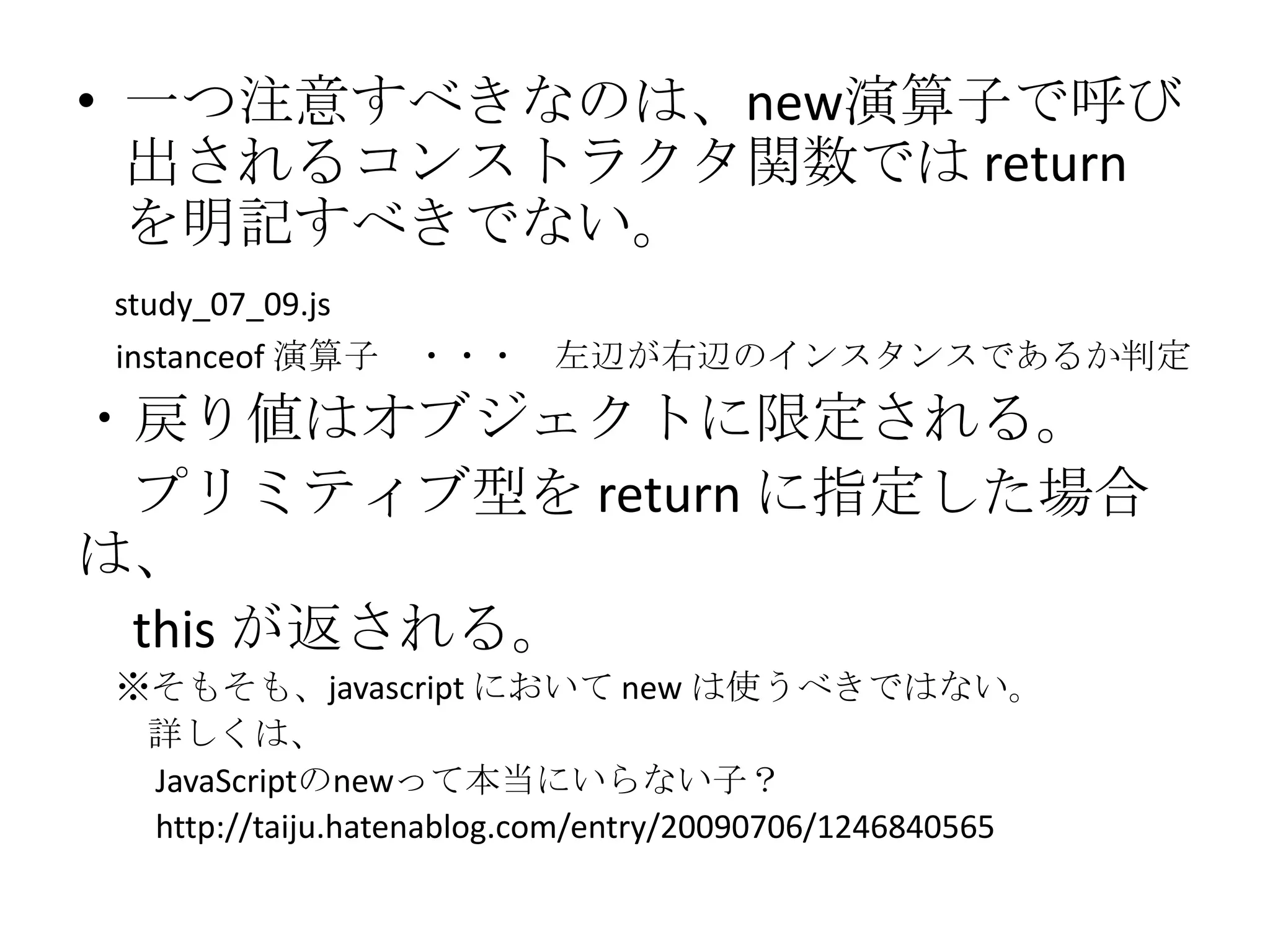 • 一つ注意すべきなのは、new演算子で呼び
  出されるコンストラクタ関数では return
  を明記すべきでない。
study_07_09.js
instanceof 演算子 ・・・ 左辺が右辺のインスタンスであるか判定
・戻り値はオブジェクトに限定される。
 プリミティブ型を return に指定した場合
は、
 this が返される。
※そもそも、javascript において new は使うべきではない。
 詳しくは、
 JavaScriptのnewって本当にいらない子？
 http://taiju.hatenablog.com/entry/20090706/1246840565
 