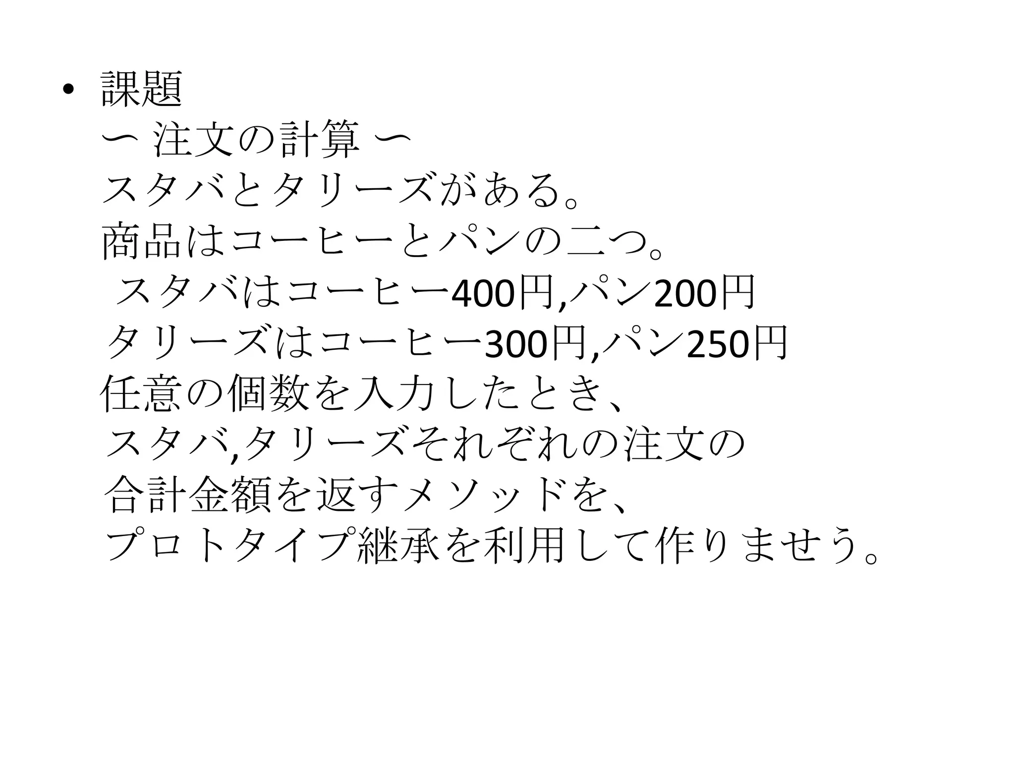 • 課題
  〜 注文の計算 〜
  スタバとタリーズがある。
  商品はコーヒーとパンの二つ。
  スタバはコーヒー400円,パン200円
  タリーズはコーヒー300円,パン250円
  任意の個数を入力したとき、
  スタバ,タリーズそれぞれの注文の
  合計金額を返すメソッドを、
  プロトタイプ継承を利用して作りませう。
 
