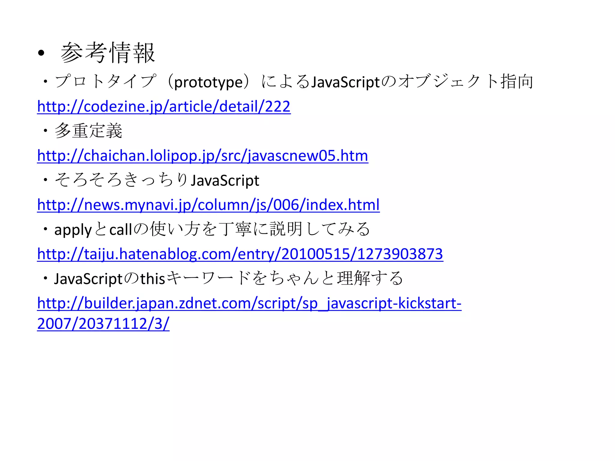 • 参考情報
・プロトタイプ（prototype）によるJavaScriptのオブジェクト指向
http://codezine.jp/article/detail/222
・多重定義
http://chaichan.lolipop.jp/src/javascnew05.htm
・そろそろきっちりJavaScript
http://news.mynavi.jp/column/js/006/index.html
・applyとcallの使い方を丁寧に説明してみる
http://taiju.hatenablog.com/entry/20100515/1273903873
・JavaScriptのthisキーワードをちゃんと理解する
http://builder.japan.zdnet.com/script/sp_javascript-kickstart-
2007/20371112/3/
 