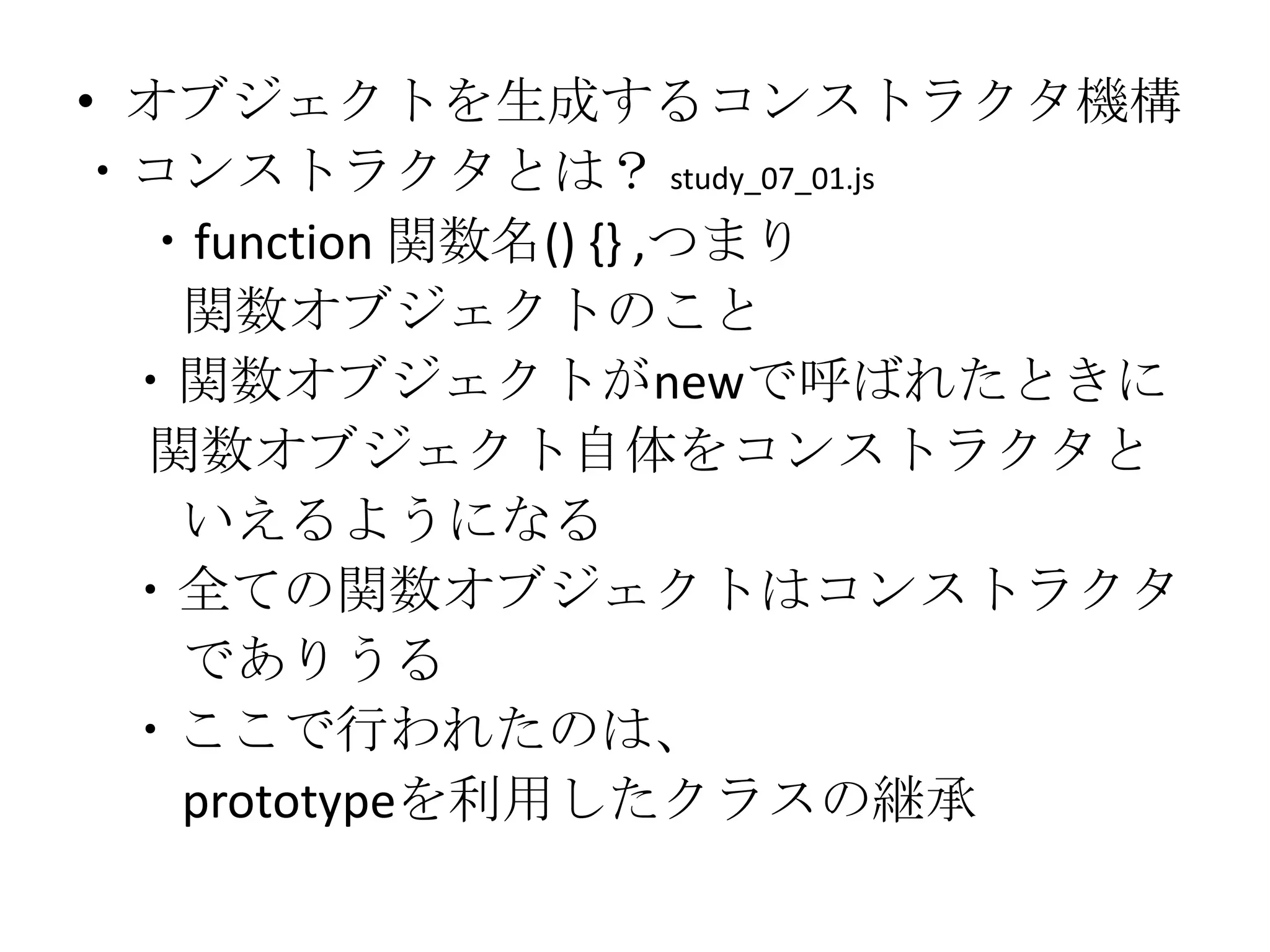 • オブジェクトを生成するコンストラクタ機構
・コンストラクタとは？ study_07_01.js
  ・function 関数名() {} ,つまり
   関数オブジェクトのこと
  ・関数オブジェクトがnewで呼ばれたときに
  関数オブジェクト自体をコンストラクタと
   いえるようになる
  ・全ての関数オブジェクトはコンストラクタ
   でありうる
  ・ここで行われたのは、
   prototypeを利用したクラスの継承
 