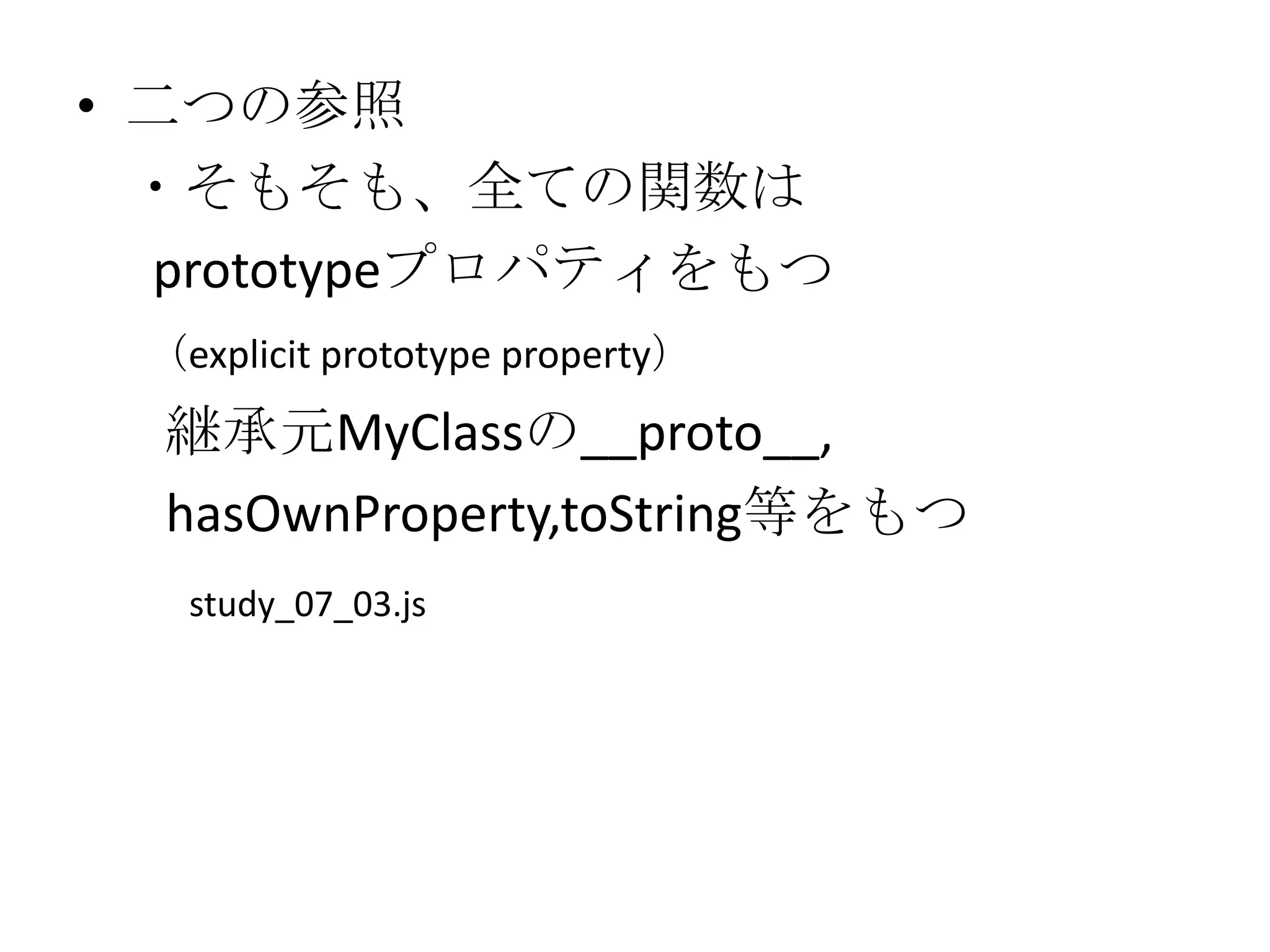 • 二つの参照
  ・そもそも、全ての関数は
   prototypeプロパティをもつ
 （explicit prototype property）
  継承元MyClassの__proto__,
  hasOwnProperty,toString等をもつ
   study_07_03.js
 
